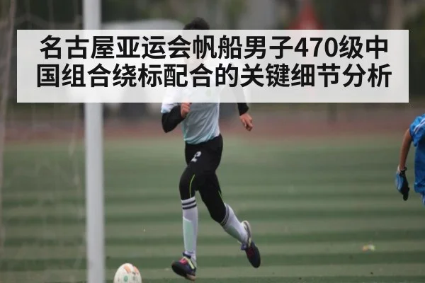 名古屋亚运会帆船男子470级中国组合绕标配合的关键细节分析 - kaiyun