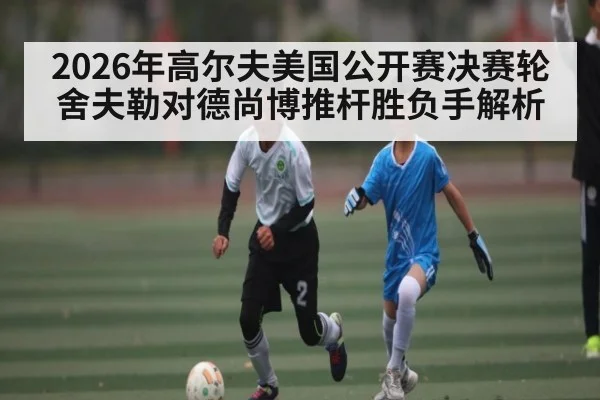 2026年高尔夫美国公开赛决赛轮舍夫勒对德尚博推杆胜负手解析 - kaiyun